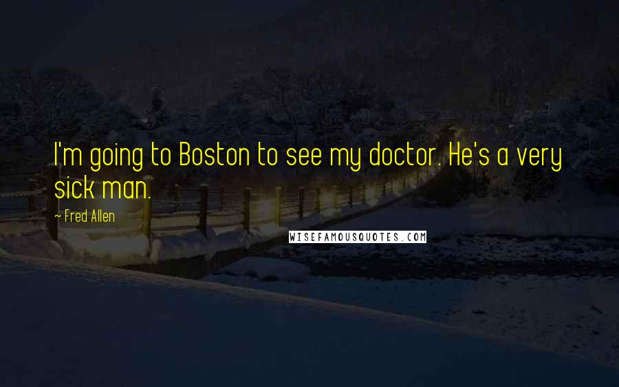 Fred Allen Quotes: I'm going to Boston to see my doctor. He's a very sick man.