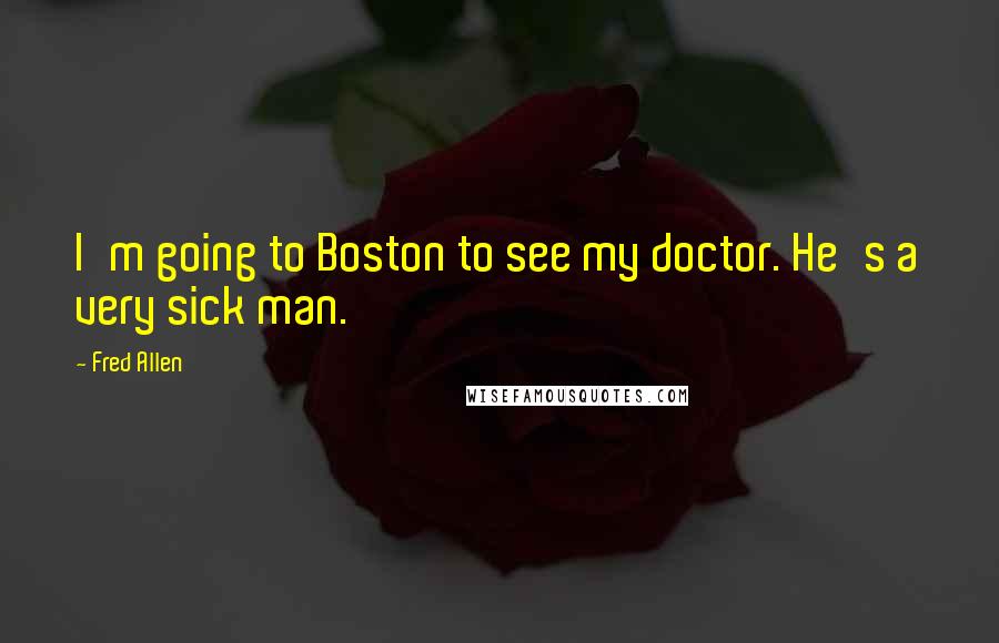 Fred Allen Quotes: I'm going to Boston to see my doctor. He's a very sick man.