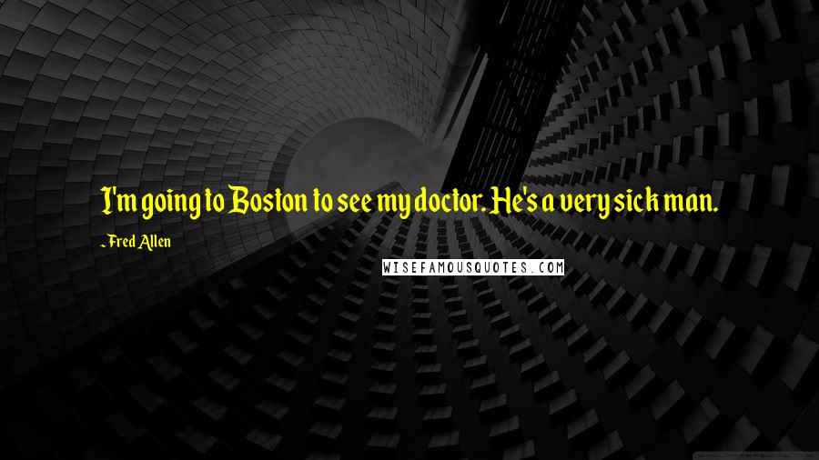 Fred Allen Quotes: I'm going to Boston to see my doctor. He's a very sick man.
