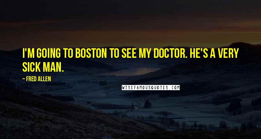 Fred Allen Quotes: I'm going to Boston to see my doctor. He's a very sick man.