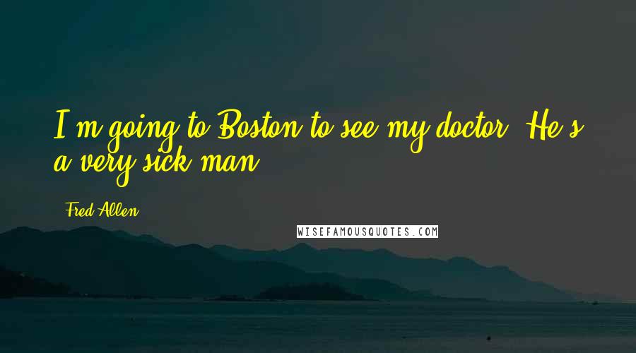 Fred Allen Quotes: I'm going to Boston to see my doctor. He's a very sick man.