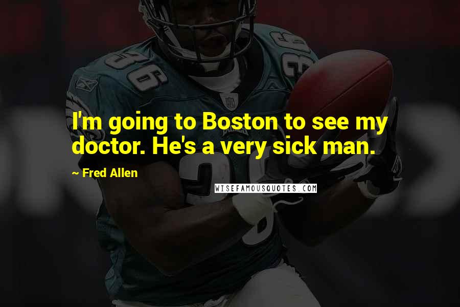 Fred Allen Quotes: I'm going to Boston to see my doctor. He's a very sick man.