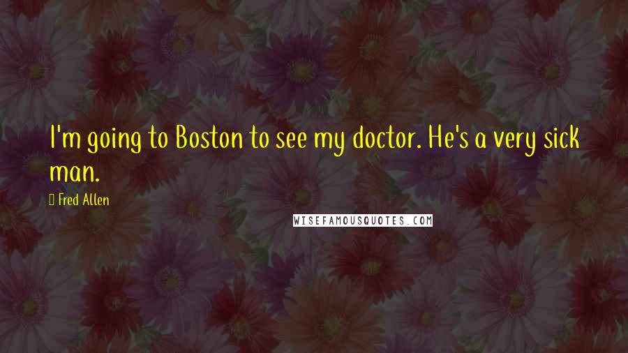 Fred Allen Quotes: I'm going to Boston to see my doctor. He's a very sick man.