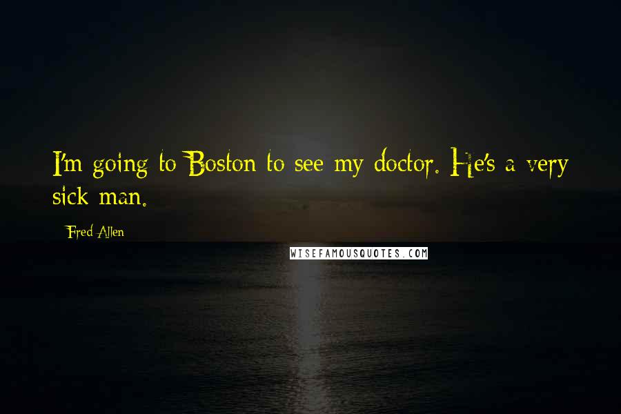 Fred Allen Quotes: I'm going to Boston to see my doctor. He's a very sick man.