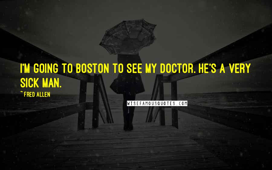 Fred Allen Quotes: I'm going to Boston to see my doctor. He's a very sick man.