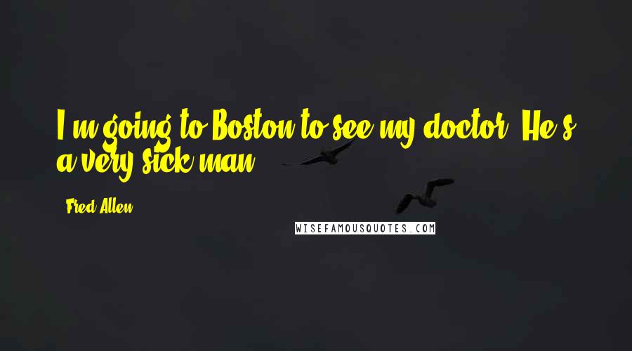 Fred Allen Quotes: I'm going to Boston to see my doctor. He's a very sick man.