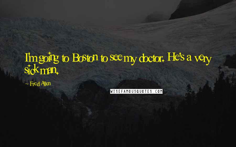 Fred Allen Quotes: I'm going to Boston to see my doctor. He's a very sick man.