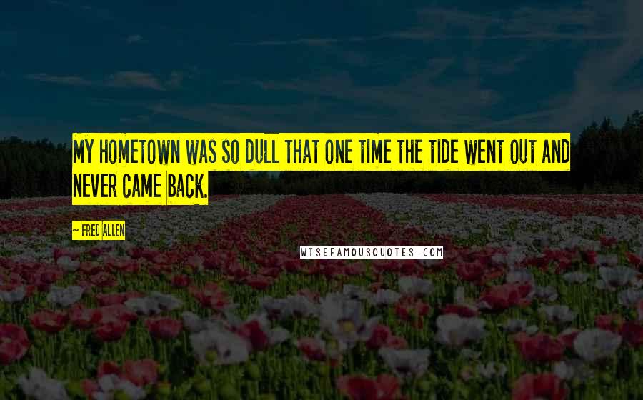 Fred Allen Quotes: My hometown was so dull that one time the tide went out and never came back.