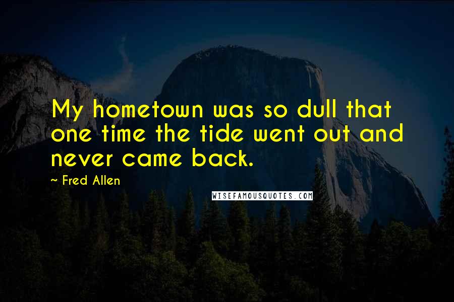 Fred Allen Quotes: My hometown was so dull that one time the tide went out and never came back.