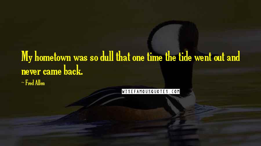 Fred Allen Quotes: My hometown was so dull that one time the tide went out and never came back.