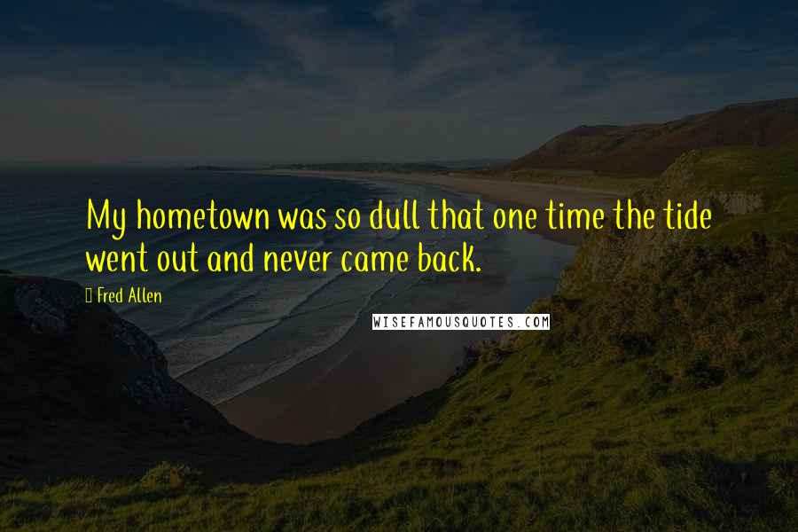 Fred Allen Quotes: My hometown was so dull that one time the tide went out and never came back.