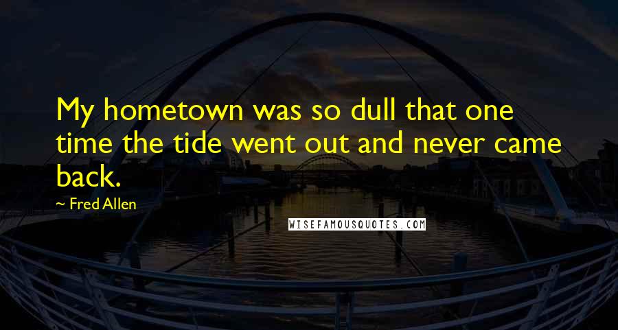 Fred Allen Quotes: My hometown was so dull that one time the tide went out and never came back.