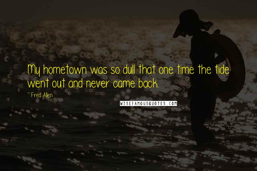 Fred Allen Quotes: My hometown was so dull that one time the tide went out and never came back.