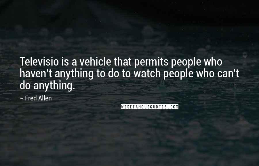 Fred Allen Quotes: Televisio is a vehicle that permits people who haven't anything to do to watch people who can't do anything.