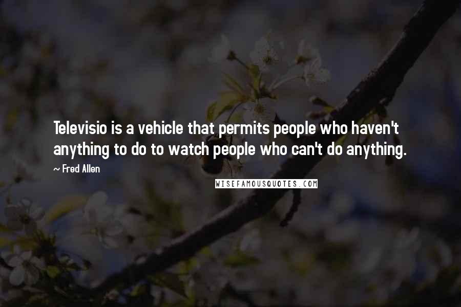 Fred Allen Quotes: Televisio is a vehicle that permits people who haven't anything to do to watch people who can't do anything.