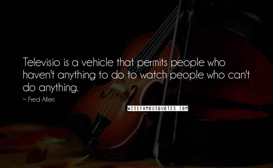 Fred Allen Quotes: Televisio is a vehicle that permits people who haven't anything to do to watch people who can't do anything.