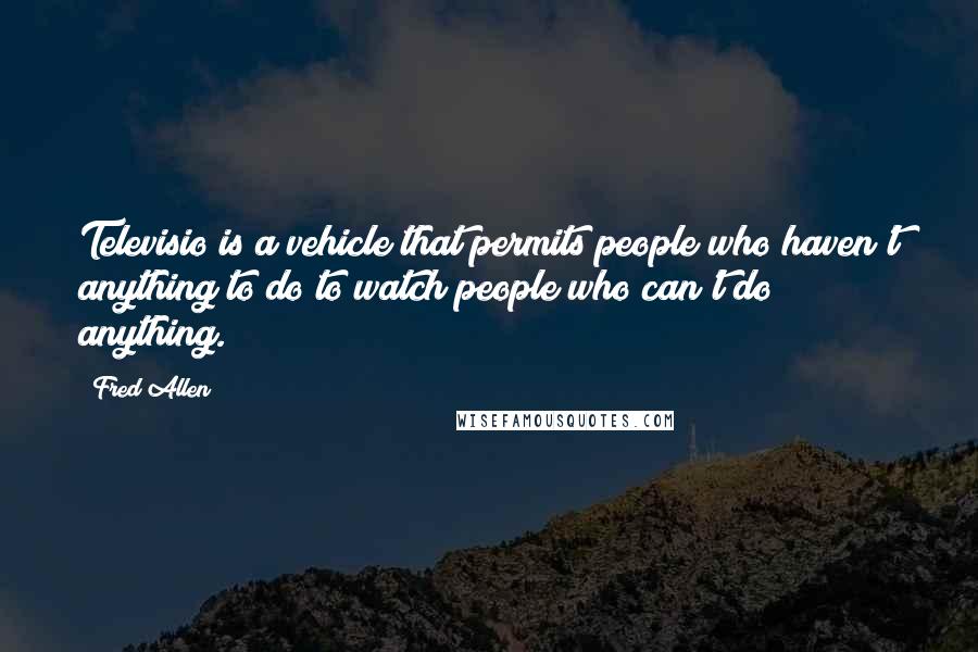 Fred Allen Quotes: Televisio is a vehicle that permits people who haven't anything to do to watch people who can't do anything.