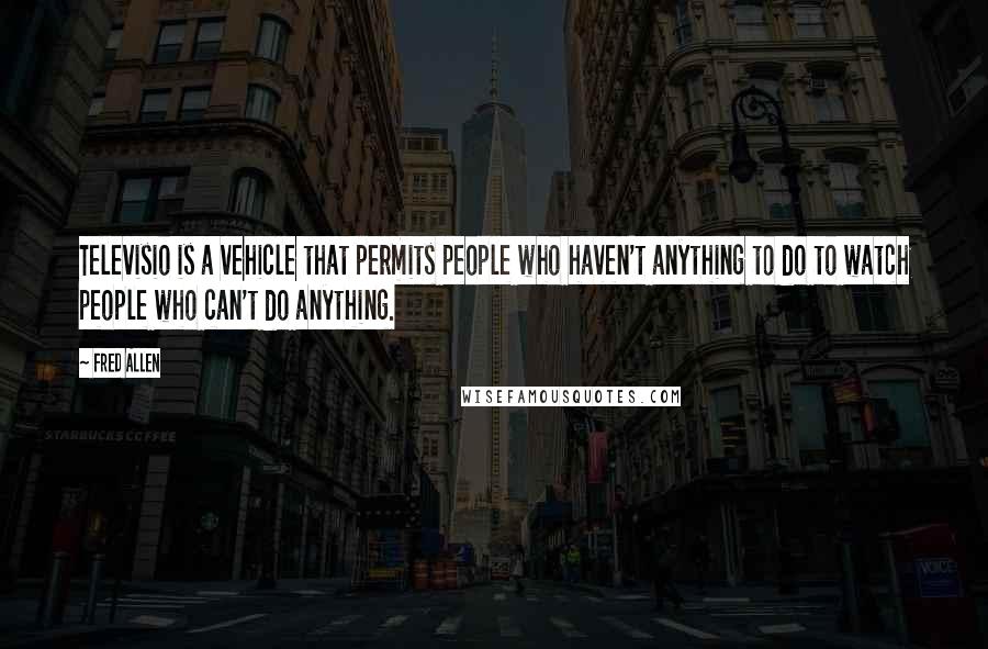 Fred Allen Quotes: Televisio is a vehicle that permits people who haven't anything to do to watch people who can't do anything.