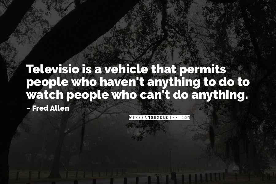 Fred Allen Quotes: Televisio is a vehicle that permits people who haven't anything to do to watch people who can't do anything.