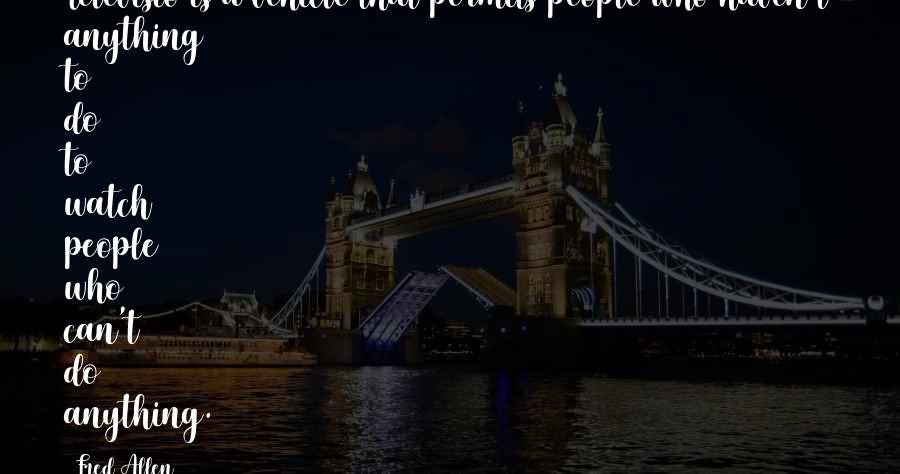 Fred Allen Quotes: Televisio is a vehicle that permits people who haven't anything to do to watch people who can't do anything.