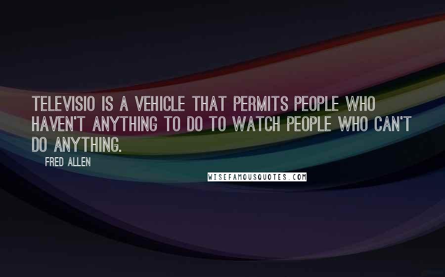 Fred Allen Quotes: Televisio is a vehicle that permits people who haven't anything to do to watch people who can't do anything.