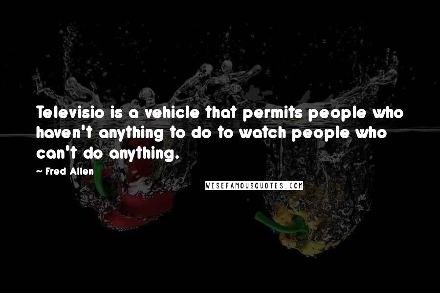 Fred Allen Quotes: Televisio is a vehicle that permits people who haven't anything to do to watch people who can't do anything.