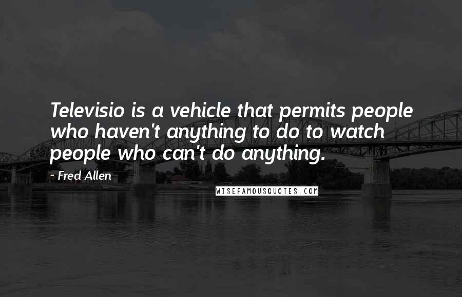 Fred Allen Quotes: Televisio is a vehicle that permits people who haven't anything to do to watch people who can't do anything.