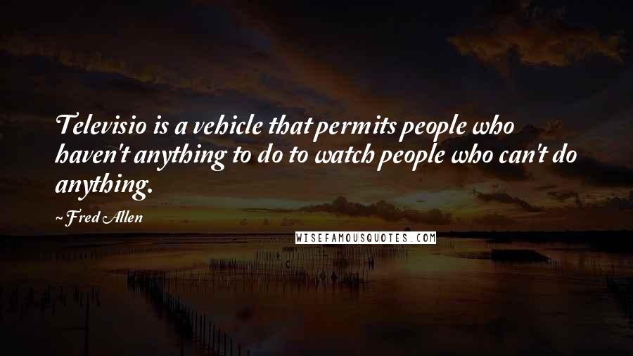 Fred Allen Quotes: Televisio is a vehicle that permits people who haven't anything to do to watch people who can't do anything.