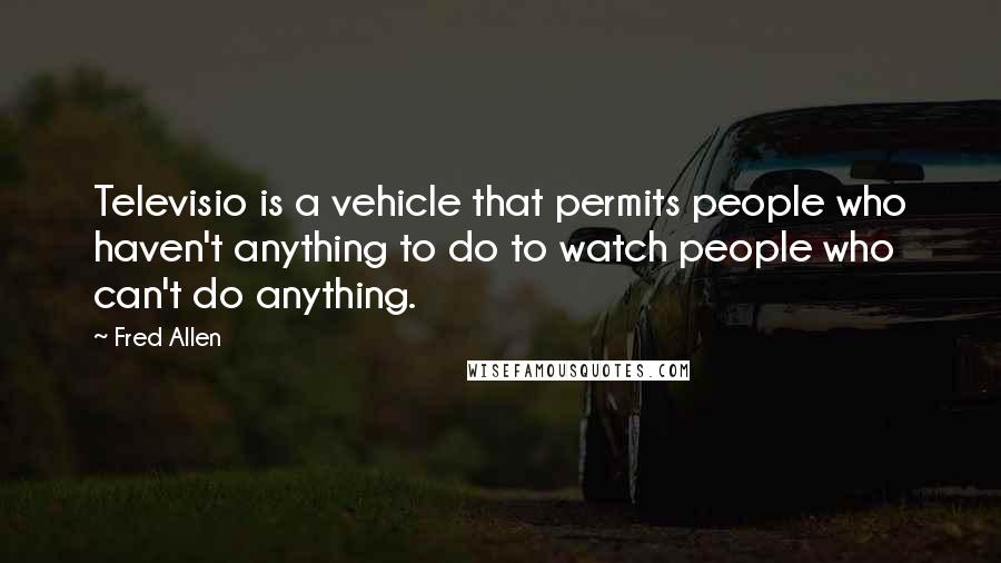 Fred Allen Quotes: Televisio is a vehicle that permits people who haven't anything to do to watch people who can't do anything.