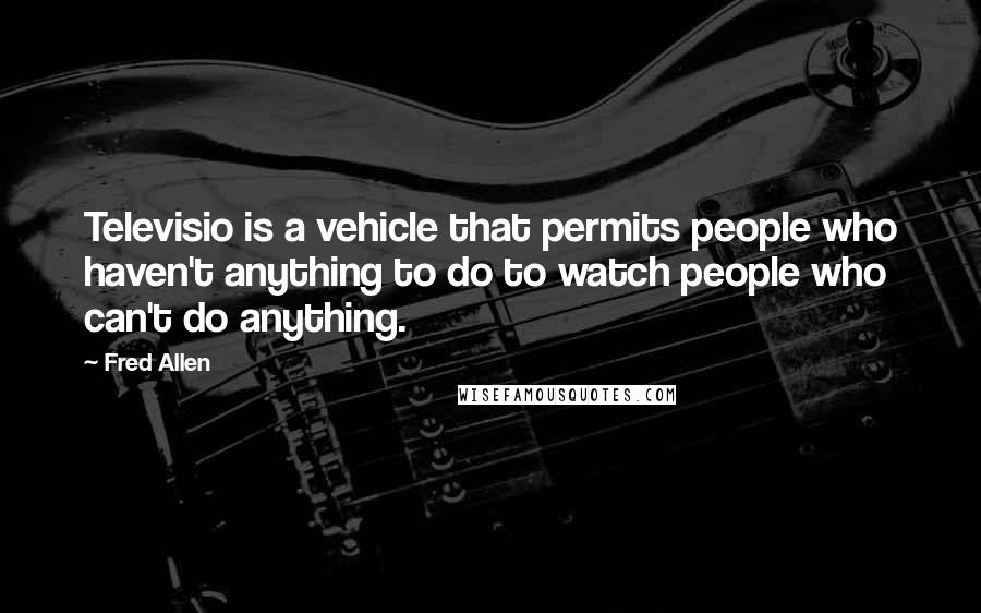 Fred Allen Quotes: Televisio is a vehicle that permits people who haven't anything to do to watch people who can't do anything.