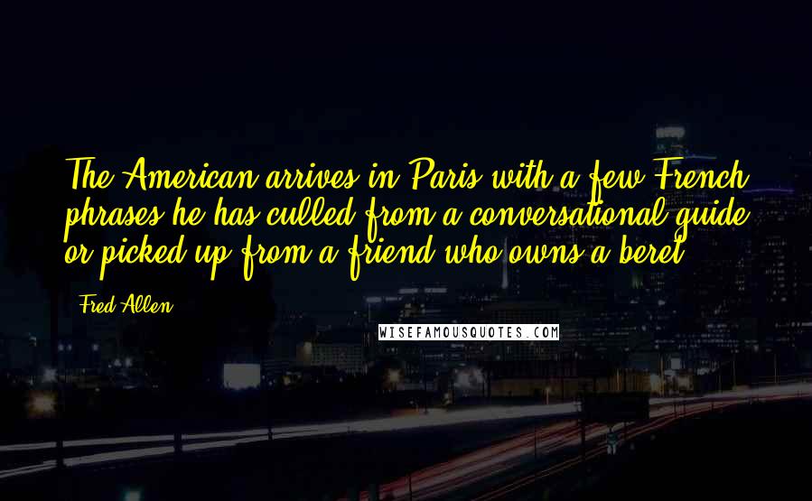 Fred Allen Quotes: The American arrives in Paris with a few French phrases he has culled from a conversational guide or picked up from a friend who owns a beret.