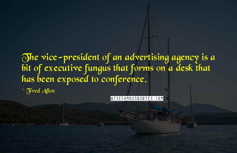 Fred Allen Quotes: The vice-president of an advertising agency is a bit of executive fungus that forms on a desk that has been exposed to conference.