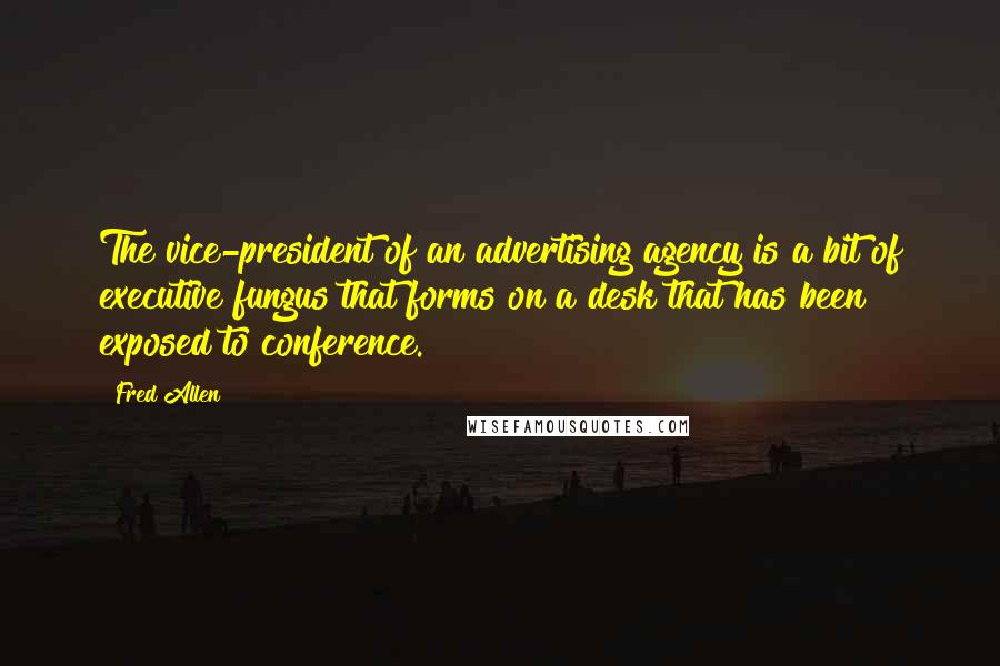 Fred Allen Quotes: The vice-president of an advertising agency is a bit of executive fungus that forms on a desk that has been exposed to conference.
