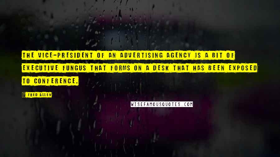 Fred Allen Quotes: The vice-president of an advertising agency is a bit of executive fungus that forms on a desk that has been exposed to conference.
