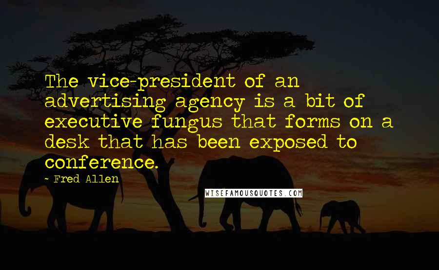 Fred Allen Quotes: The vice-president of an advertising agency is a bit of executive fungus that forms on a desk that has been exposed to conference.