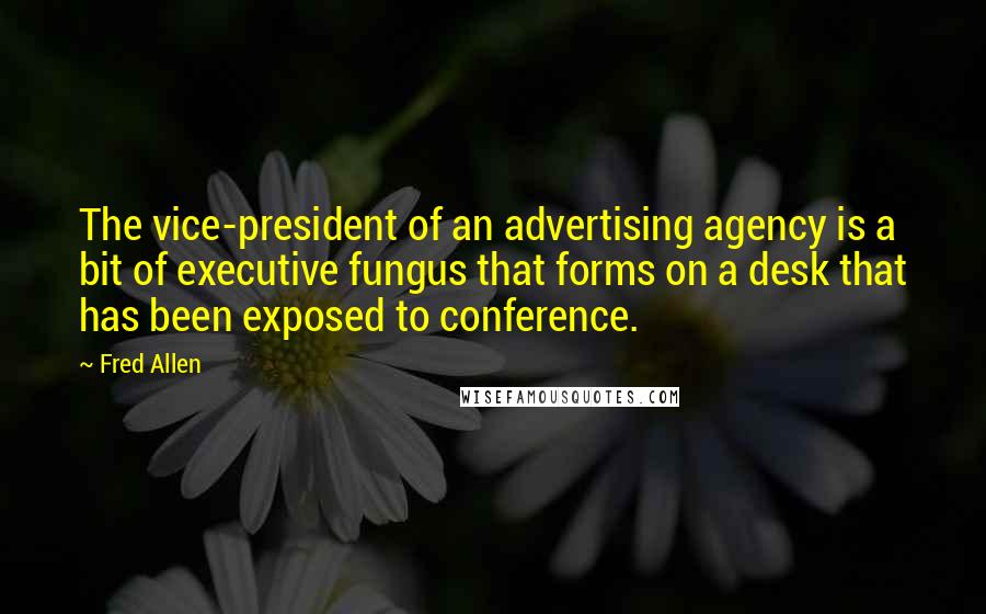 Fred Allen Quotes: The vice-president of an advertising agency is a bit of executive fungus that forms on a desk that has been exposed to conference.