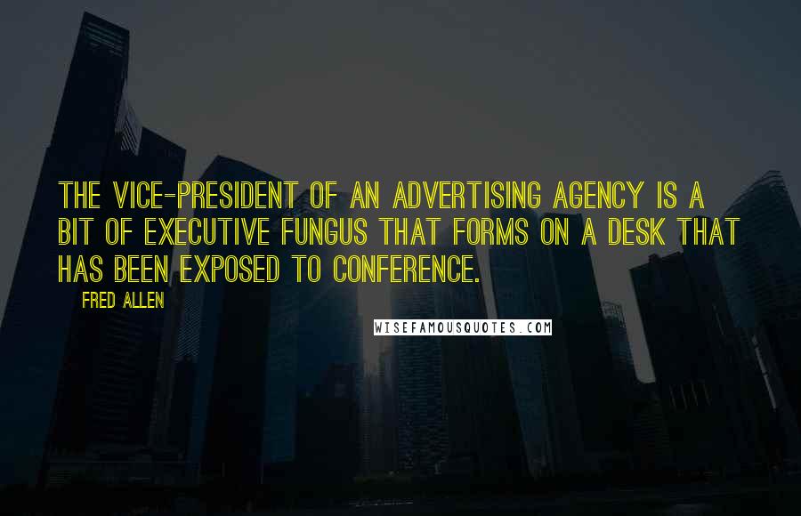 Fred Allen Quotes: The vice-president of an advertising agency is a bit of executive fungus that forms on a desk that has been exposed to conference.