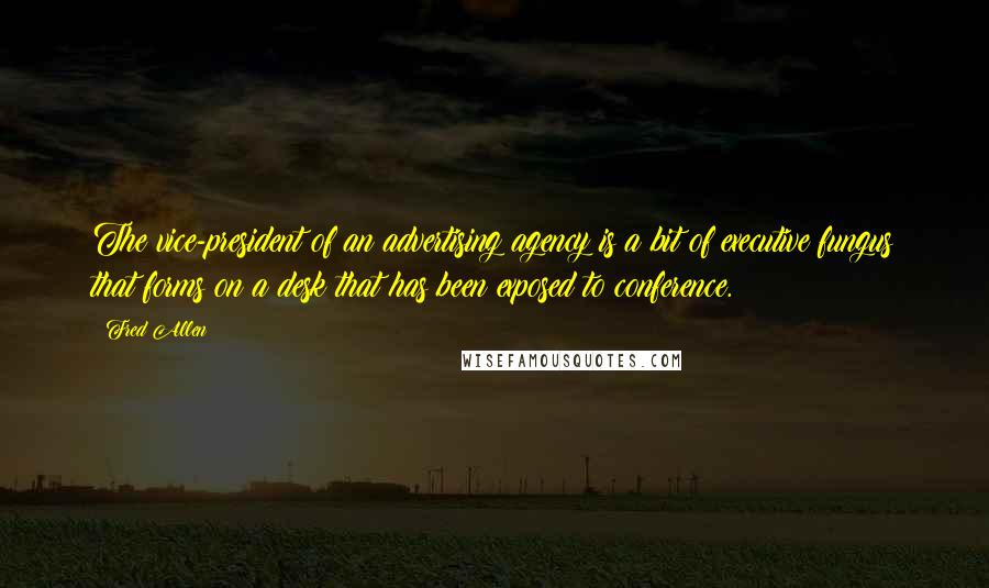 Fred Allen Quotes: The vice-president of an advertising agency is a bit of executive fungus that forms on a desk that has been exposed to conference.