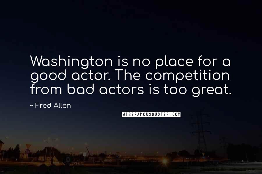 Fred Allen Quotes: Washington is no place for a good actor. The competition from bad actors is too great.