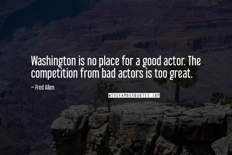 Fred Allen Quotes: Washington is no place for a good actor. The competition from bad actors is too great.