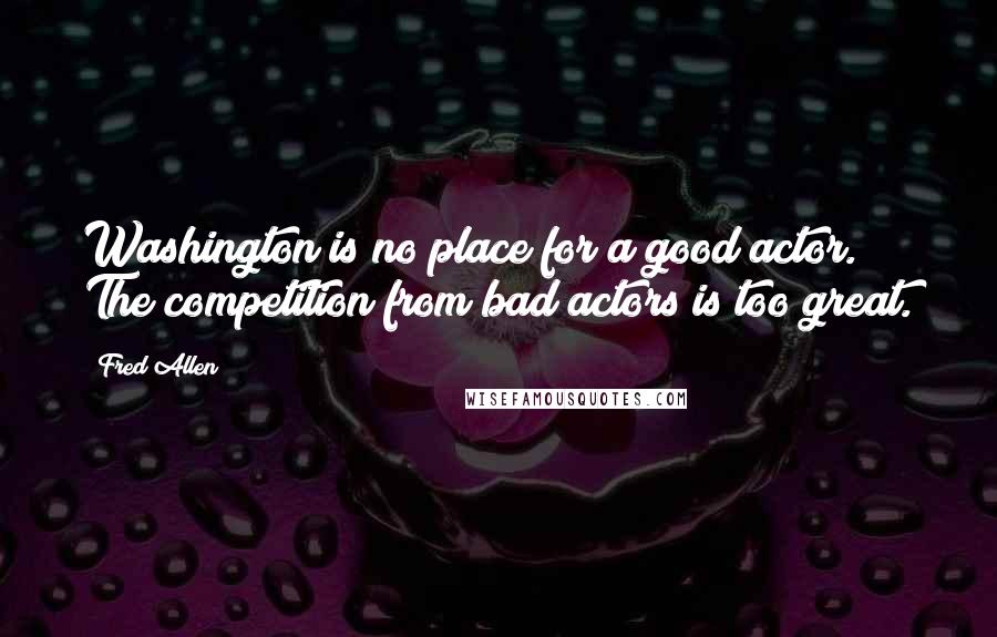 Fred Allen Quotes: Washington is no place for a good actor. The competition from bad actors is too great.