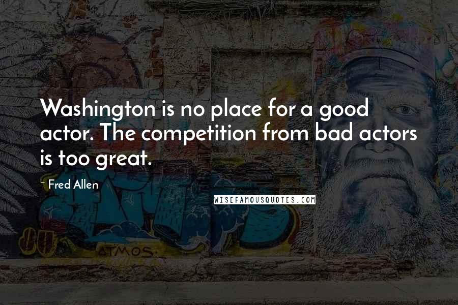 Fred Allen Quotes: Washington is no place for a good actor. The competition from bad actors is too great.