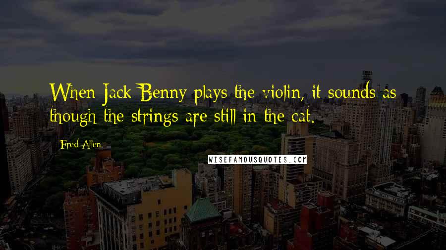 Fred Allen Quotes: When Jack Benny plays the violin, it sounds as though the strings are still in the cat.
