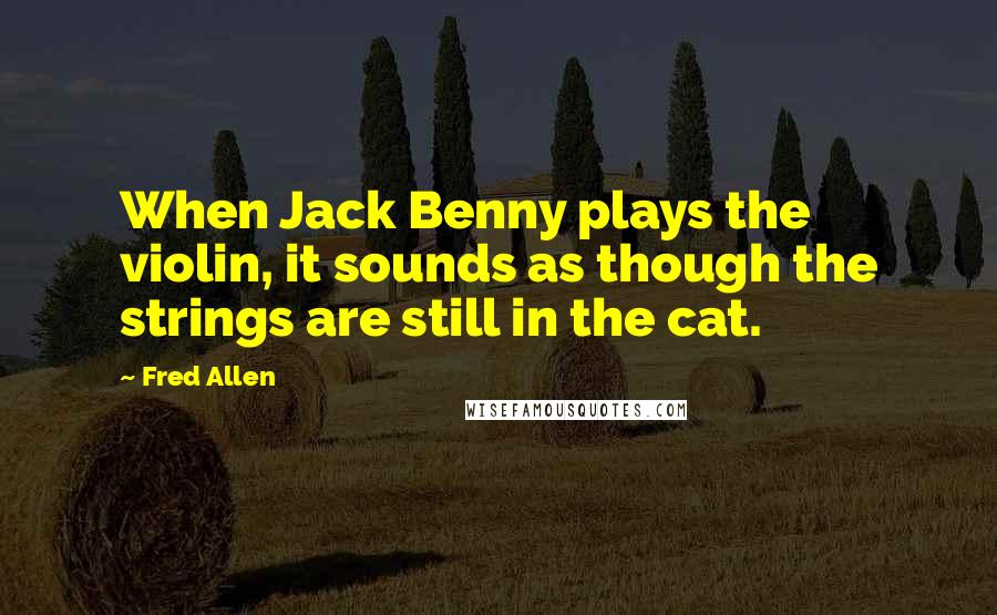 Fred Allen Quotes: When Jack Benny plays the violin, it sounds as though the strings are still in the cat.