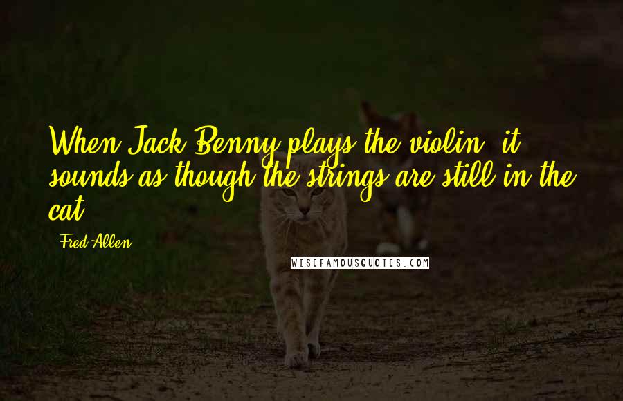 Fred Allen Quotes: When Jack Benny plays the violin, it sounds as though the strings are still in the cat.