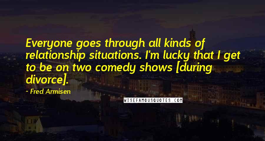Fred Armisen Quotes: Everyone goes through all kinds of relationship situations. I'm lucky that I get to be on two comedy shows [during divorce].