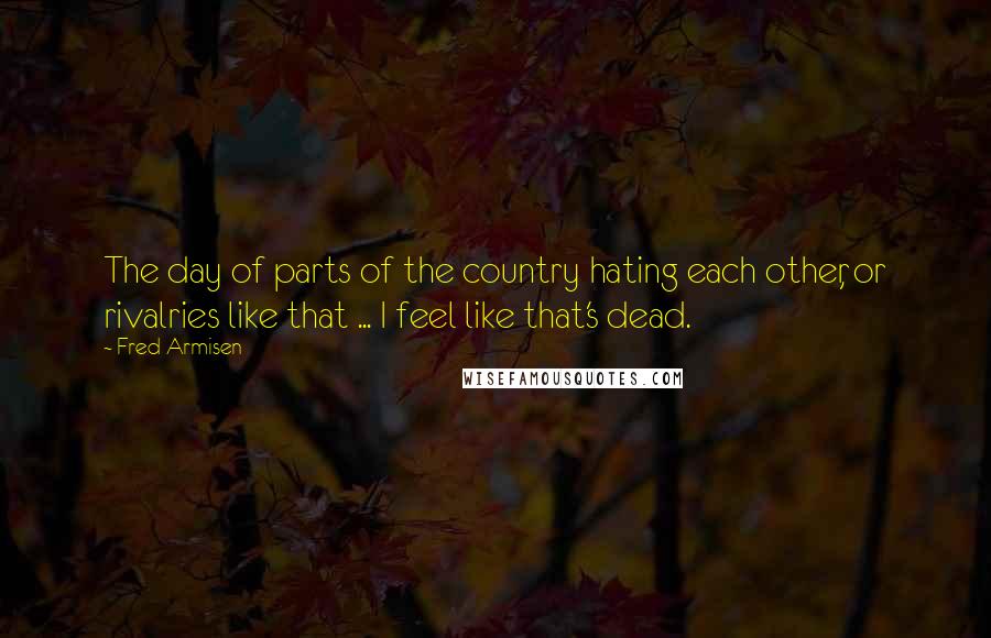 Fred Armisen Quotes: The day of parts of the country hating each other, or rivalries like that ... I feel like that's dead.