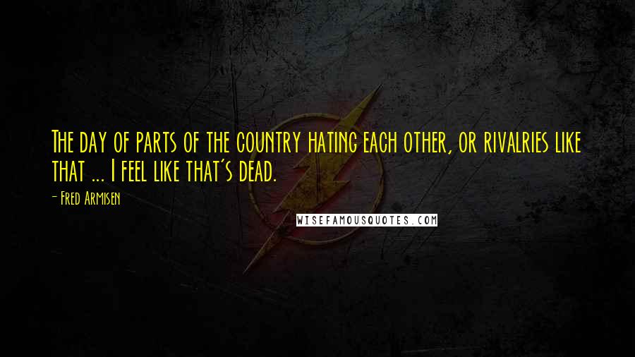 Fred Armisen Quotes: The day of parts of the country hating each other, or rivalries like that ... I feel like that's dead.