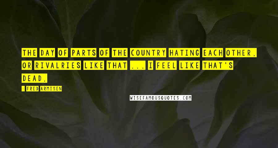 Fred Armisen Quotes: The day of parts of the country hating each other, or rivalries like that ... I feel like that's dead.