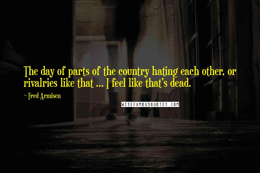 Fred Armisen Quotes: The day of parts of the country hating each other, or rivalries like that ... I feel like that's dead.